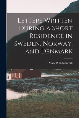 Letters Written During a Short Residence in Sweden, Norway, and Denmark by Wollstonecraft, Mary