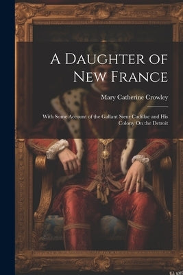 A Daughter of New France: With Some Account of the Gallant Sieur Cadillac and His Colony On the Detroit by Crowley, Mary Catherine