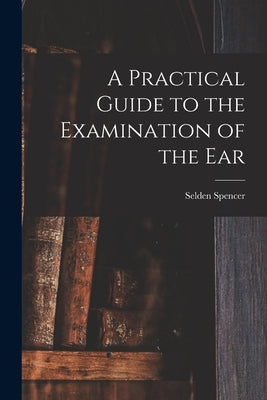A Practical Guide to the Examination of the Ear by Spencer, Selden