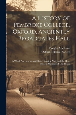 A History of Pembroke College, Oxford, Anciently Broadgates Hall: In Which Are Incorporated Short Historical Notices of the More Eminent Members of Th by Macleane, Douglas