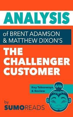 Analysis of of Brent Adamson & Matthew Dixon's The Challenger Customer: Includes Key Takeaways & Review by Sumoreads
