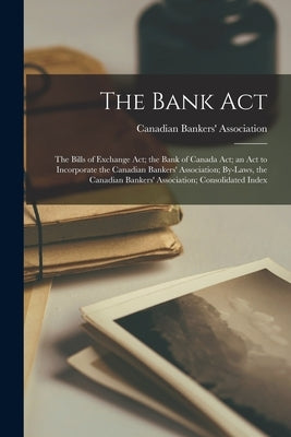 The Bank Act; the Bills of Exchange Act; the Bank of Canada Act; an Act to Incorporate the Canadian Bankers' Association; By-laws, the Canadian Banker by Canadian Bankers' Association