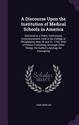 A Discourse Upon the Institution of Medical Schools in America: Delivered at a Public Anniversary Commencement, Held in the College of Philadelphia, M by Morgan, John