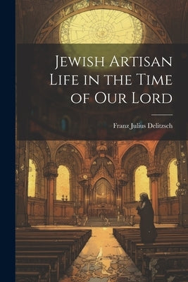 Jewish Artisan Life in the Time of our Lord by Delitzsch, Franz Julius