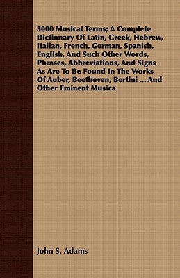 5000 Musical Terms; A Complete Dictionary Of Latin, Greek, Hebrew, Italian, French, German, Spanish, English, And Such Other Words, Phrases, Abbreviat by Adams, John S.