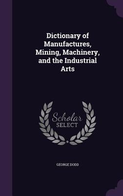 Dictionary of Manufactures, Mining, Machinery, and the Industrial Arts by Dodd, George