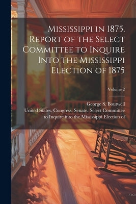 Mississippi in 1875. Report of the Select Committee to Inquire Into the Mississippi Election of 1875; Volume 2 by United States Congress Senate Select
