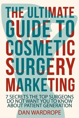 The Ultimate Guide To Cosmetic Surgery Marketing: 7 Secrets The Top Surgeons Do Not Want You To Know About Patient Generation by Wardrope, Dan