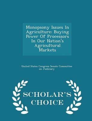 Monopsony Issues in Agriculture: Buying Power of Processors in Our Nation's Agricultural Markets - Scholar's Choice Edition by United States Congress Senate Committee