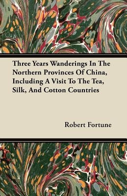 Three Years Wanderings In The Northern Provinces Of China, Including A Visit To The Tea, Silk, And Cotton Countries by Fortune, Robert
