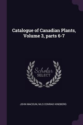 Catalogue of Canadian Plants, Volume 3, parts 6-7 by Macoun, John