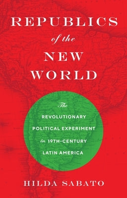Republics of the New World: The Revolutionary Political Experiment in Nineteenth-Century Latin America by Sabato, Hilda