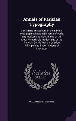 Annals of Parisian Typography: Containing an Account of the Earliest Typographical Establishments of Paris; and Notices and Illustrations of the Most by Greswell, William Parr