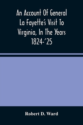An Account Of General La Fayette'S Visit To Virginia, In The Years 1824-'25, Containing Full Circumstantial Reports Of His Receptions In Washington, A by D. Ward, Robert