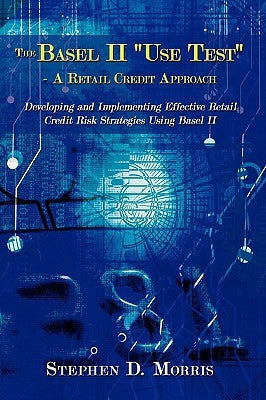 The Basel II "Use Test" - A Retail Credit Approach: Developing and Implementing Effective Retail Credit Risk Strategies Using Basel II by Morris, Stephen D.