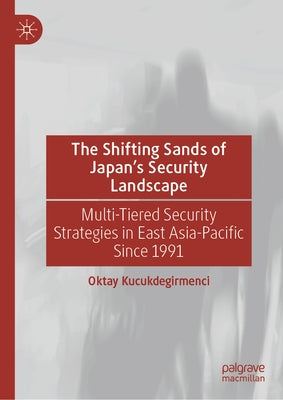 The Shifting Sands of Japan's Security Landscape: Multi-Tiered Security Strategies in East Asia-Pacific Since 1991 by Kucukdegirmenci, Oktay