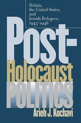 Post-Holocaust Politics: Britain, the United States, and Jewish Refugees, 1945-1948 by Kochavi, Arieh J.