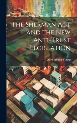 The Sherman act and the new Anti-trust Legislation by Young, Allyn Abbott