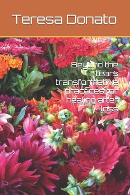 Beyond the tears transformative practices for healing after loss by Donato, Teresa