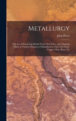 Metallurgy: The Art of Extracting Metals From Their Ores, and Adapting Them to Various Purposes of Manufacture: Fuel, Fire-Clays, by Percy, John