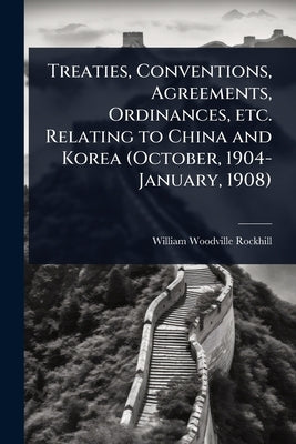Treaties, Conventions, Agreements, Ordinances, etc. Relating to China and Korea (October, 1904-January, 1908) by Rockhill, William Woodville