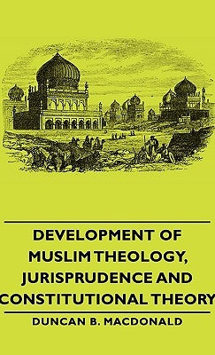 Development of Muslim Theology, Jurisprudence and Constitutional Theory by MacDonald, Duncan B.