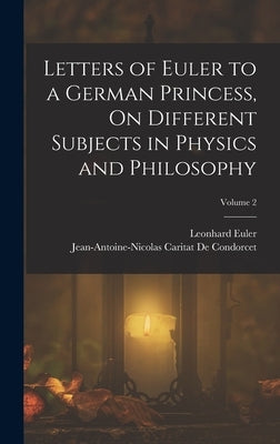 Letters of Euler to a German Princess, On Different Subjects in Physics and Philosophy; Volume 2 by de Condorcet, Jean-Antoine-Nicolas Ca
