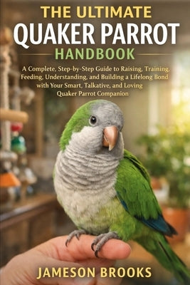 The Ultimate Quaker Parrot Handbook: A Complete, Step-by-Step Guide to Raising, Training, Feeding, Understanding, and Building a Lifelong Bond with Yo by Brooks, Jameson