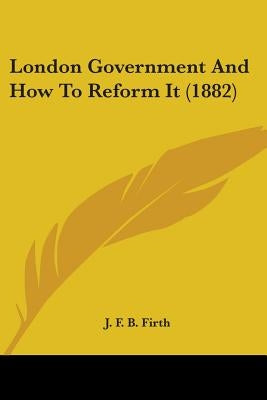 London Government And How To Reform It (1882) by Firth, J. F. B.