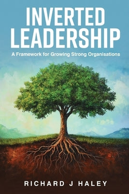 Inverted Leadership: A Framework for Growing Strong Organisations by Haley, Richard J.