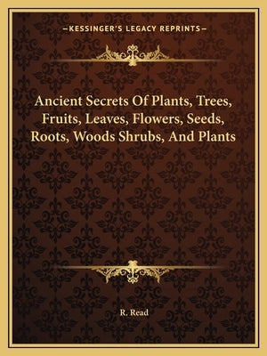 Ancient Secrets Of Plants, Trees, Fruits, Leaves, Flowers, Seeds, Roots, Woods Shrubs, And Plants by Read, R.