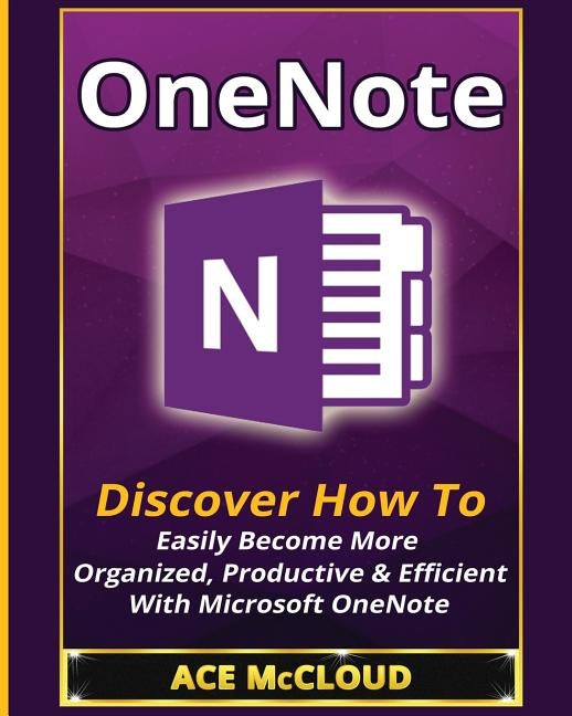 OneNote: Discover How To Easily Become More Organized, Productive & Efficient With Microsoft OneNote by McCloud, Ace