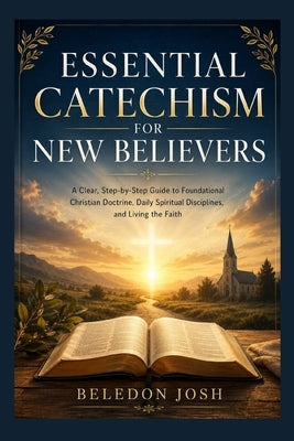 Essential Catechism for New Believers: A Clear, Step-by-Step Guide to Foundational Christian Doctrine, Daily Spiritual Disciplines, and Living the Fai by Beledon Josh