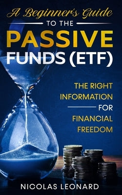 A Beginner's Guide to the Passive Funds (Etf): The Right Information for Financial Freedom by Leonard, Nicolas