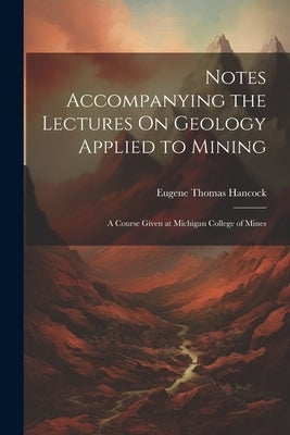 Notes Accompanying the Lectures On Geology Applied to Mining: A Course Given at Michigan College of Mines by Hancock, Eugene Thomas