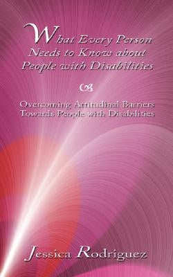 What Every Person Needs to Know about People with Disabilities: Overcoming Attitudinal Barriers Towards People with Disabilities by Rodriguez, Jessica