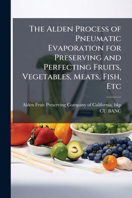 The Alden Process of Pneumatic Evaporation for Preserving and Perfecting Fruits, Vegetables, Meats, Fish, Etc by Alden Fruit Preserving Company of Califo
