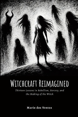Witchcraft Reimagined: Lessons in Rebellion, Sorcery, and the Making of the Witch by Dos Ventos, Mario
