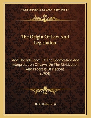 The Origin Of Law And Legislation: And The Influence Of The Codification And Interpretation Of Laws On The Civilization And Progress Of Nations (1904) by Dadachanji, R. K.