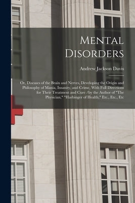 Mental Disorders: Or, Diseases of the Brain and Nerves, Developing the Origin and Philosophy of Mania, Insanity, and Crime, With Full Di by Davis, Andrew Jackson