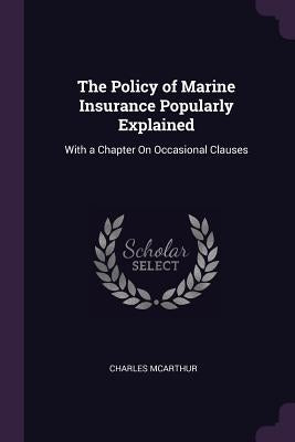 The Policy of Marine Insurance Popularly Explained: With a Chapter On Occasional Clauses by McArthur, Charles