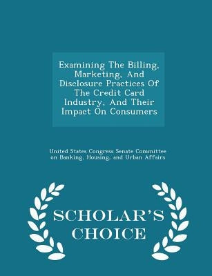 Examining the Billing, Marketing, and Disclosure Practices of the Credit Card Industry, and Their Impact on Consumers - Scholar's Choice Edition by United States Congress Senate Committee