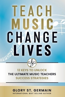 Teach Music Change Lives: 12 Keys to Unlock The Ultimate Music Teachers Success Strategies by St Germain, Glory
