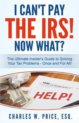 I Can't Pay The IRS! Now What?: The Ultimate Insider's Guide to Solving Your Tax Problems - Once and For All! by Price Esq, Charles W.