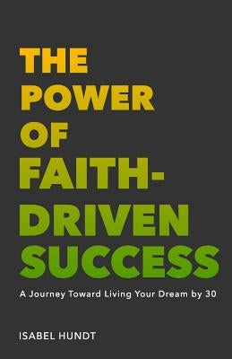 The Power of Faith-Driven Success: A Journey Toward Living Your Dream by 30 by Hundt, Isabel