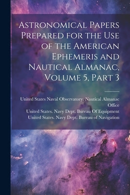 Astronomical Papers Prepared for the Use of the American Ephemeris and Nautical Almanac, Volume 5, part 3 by United States Navy Dept Bureau of N