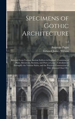 Specimens of Gothic Architecture: Selected From Various Ancient Edifices in England: Consisting of Plans, Elevations, Sections, and Parts at Large: Ca by Pugin, Augustus 1762-1832