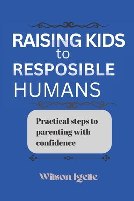 Raising kids to responsible humans: Practical steps to parenting with confidence by Igelle, Wilson