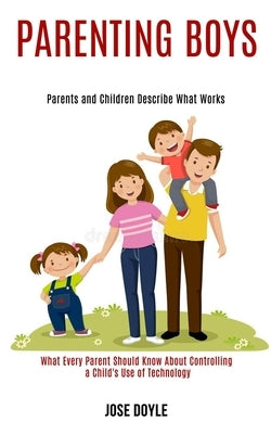 Parenting Boys: Parents and Children Describe What Works (What Every Parent Should Know About Controlling a Child's Use of Technology) by Doyle, Jose