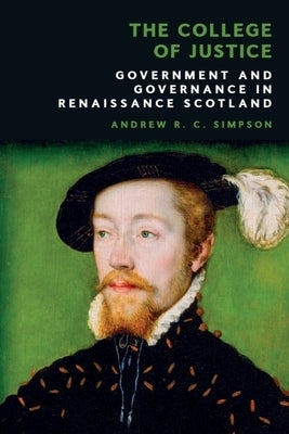The College of Justice: Government and Governance in Renaissance Scotland by Simpson, Andrew R. C.